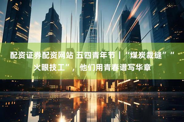配资证券配资网站 五四青年节｜“煤炭裁缝”“火眼技工”，他们用青春谱写华章