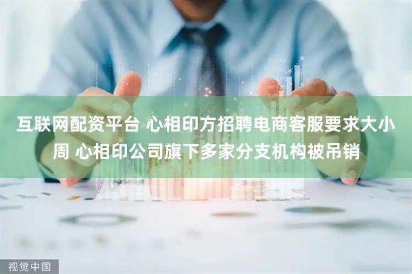 互联网配资平台 心相印方招聘电商客服要求大小周 心相印公司旗下多家分支机构被吊销