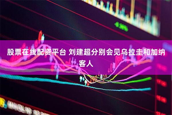 股票在线配资平台 刘建超分别会见乌拉圭和加纳客人