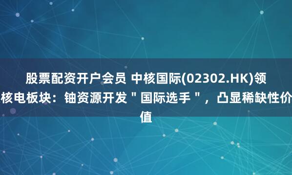 股票配资开户会员 中核国际(02302.HK)领涨核电板块：铀资源开发＂国际选手＂，凸显稀缺性价值