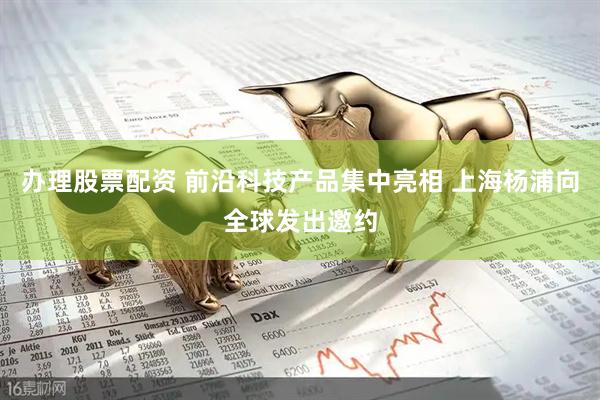 办理股票配资 前沿科技产品集中亮相 上海杨浦向全球发出邀约