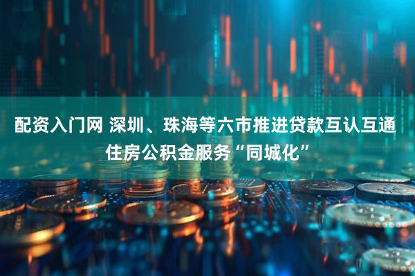 配资入门网 深圳、珠海等六市推进贷款互认互通 住房公积金服务“同城化”