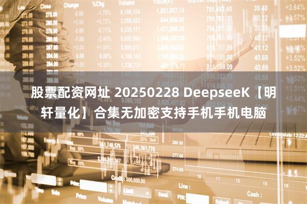 股票配资网址 20250228 DeepseeK【明轩量化】合集无加密支持手机手机电脑