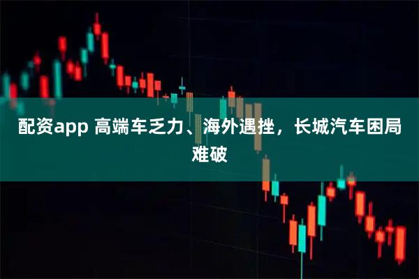 配资app 高端车乏力、海外遇挫，长城汽车困局难破
