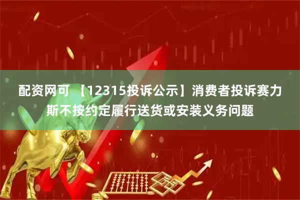 配资网可 【12315投诉公示】消费者投诉赛力斯不按约定履行送货或安装义务问题