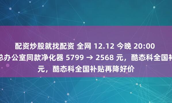 配资炒股就找配资 全网 12.12 今晚 20:00 再加码：雷总办公室同款净化器 5799 → 2568 元，酷态科全国补贴再降好价