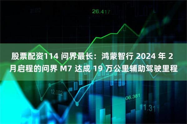 股票配资114 问界最长：鸿蒙智行 2024 年 2 月启程的问界 M7 达成 19 万公里辅助驾驶里程