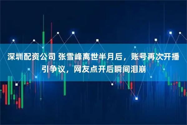 深圳配资公司 张雪峰离世半月后，账号再次开播引争议，网友点开后瞬间泪崩